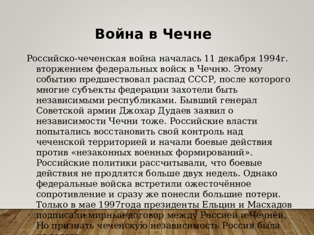 Война в Чечне Российско-чеченская война началась 11 декабря 1994г. вторжением федеральных войск в Чечню. Этому событию предшествовал распад СССР, после которого многие субъекты федерации захотели быть независимыми республиками. Бывший генерал Советской армии Джохар Дудаев заявил о независимости Чечни тоже. Российские власти попытались восстановить свой контроль над чеченской территорией и начали боевые действия против «незаконных военных формирований». Российские политики рассчитывали, что боевые действия не продлятся больше двух недель. Однако федеральные войска встретили ожесточённое сопротивление и сразу же понесли большие потери. Только в мае 1997года президенты Ельцин и Масхадов подписали мирный договор между Россией и Чечнёй. Но признать чеченскую независимость Россия была не готова. 