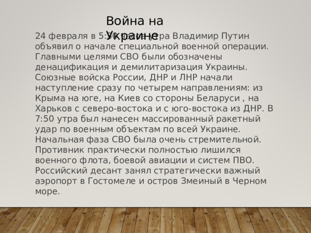 Война на Украине 24 февраля в 5:30 часов утра Владимир Путин объявил о начале специальной военной операции. Главными целями СВО были обозначены денацификация и демилитаризация Украины. Союзные войска России, ДНР и ЛНР начали наступление сразу по четырем направлениям: из Крыма на юге, на Киев со стороны Беларуси , на Харьков с северо-востока и с юго-востока из ДНР. В 7:50 утра был нанесен массированный ракетный удар по военным объектам по всей Украине. Начальная фаза СВО была очень стремительной. Противник практически полностью лишился военного флота, боевой авиации и систем ПВО. Российский десант занял стратегически важный аэропорт в Гостомеле и остров Змеиный в Черном море. 
