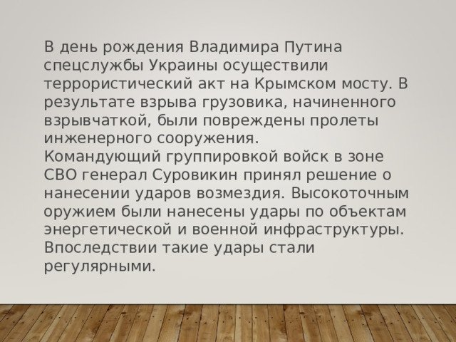 В день рождения Владимира Путина спецслужбы Украины осуществили террористический акт на Крымском мосту. В результате взрыва грузовика, начиненного взрывчаткой, были повреждены пролеты инженерного сооружения. Командующий группировкой войск в зоне СВО генерал Суровикин принял решение о нанесении ударов возмездия. Высокоточным оружием были нанесены удары по объектам энергетической и военной инфраструктуры. Впоследствии такие удары стали регулярными. 