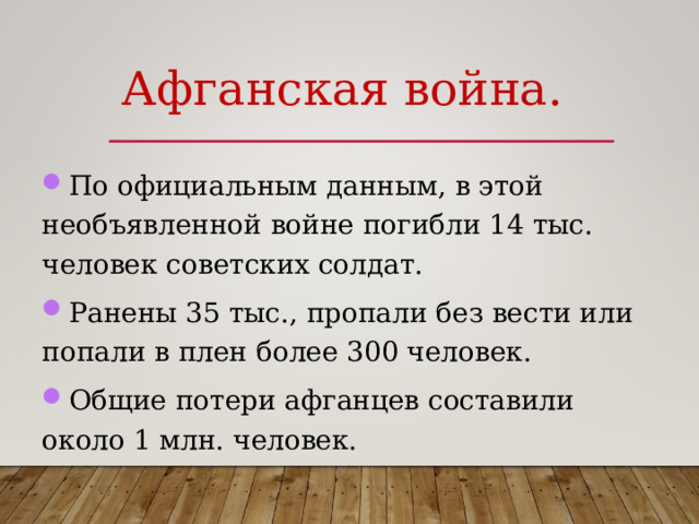 Афганская война. По официальным данным, в этой необъявленной войне погибли 14 тыс. человек советских солдат. Ранены 35 тыс., пропали без вести или попали в плен более 300 человек. Общие потери афганцев составили около 1 млн. человек.  