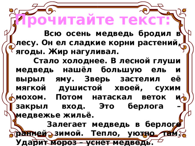 Прочитайте текст:  Всю осень медведь бродил в лесу. Он ел сладкие корни растений, ягоды. Жир нагуливал.  Стало холоднее. В лесной глуши медведь нашёл большую ель и вырыл яму. Зверь застелил её мягкой душистой хвоей, сухим мохом. Потом натаскал веток и закрыл вход. Это берлога – медвежье жильё.  Залегает медведь в берлоге ранней зимой. Тепло, уютно там. Ударит мороз – уснёт медведь. Чем сильнее мороз, тем крепче медвежий сон. 