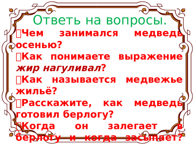 Ответь на вопросы.  Чем занимался медведь осенью?  Как понимаете выражение жир нагуливал ?  Как называется медвежье жильё?  Расскажите, как медведь готовил берлогу?  Когда он залегает в берлогу и когда засыпает? Когда ему лучше спится? 