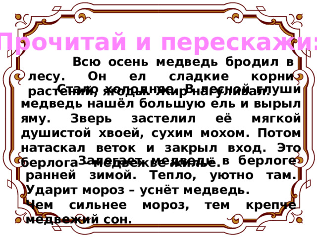 Прочитай и перескажи:  Всю осень медведь бродил в лесу. Он ел сладкие корни растений, ягоды. Жир нагуливал.  Стало холоднее. В лесной глуши медведь нашёл большую ель и вырыл яму. Зверь застелил её мягкой душистой хвоей, сухим мохом. Потом натаскал веток и закрыл вход. Это берлога – медвежье жильё.  Залегает медведь в берлоге ранней зимой. Тепло, уютно там. Ударит мороз – уснёт медведь. Чем сильнее мороз, тем крепче медвежий сон. 
