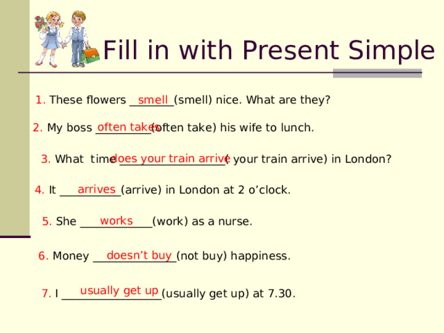 Fill in with Present Simple 1 . These flowers ________(smell) nice. What are they? smell often takes 2. My boss __________(often take) his wife to lunch. does your train arrive 3. What time ____________ _______( your train arrive) in London ? arrives 4. It ___________(arrive) in London at 2 o’clock. works 5. She _____________(work) as a nurse. doesn’t buy 6. Money _______________(not buy) happiness. usually get up 7. I __________________(usually get up) at 7.30. 