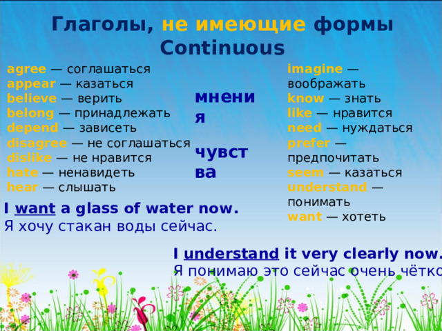Глаголы, не имеющие формы Continuous agree — соглашаться  appear — казаться  believe — верить  belong — принадлежать  depend — зависеть  disagree — не соглашаться  dislike — не нравится  hate — ненавидеть  hear — слышать   imagine — воображать  know — знать  like — нравится  need — нуждаться  prefer — предпочитать  seem — казаться  understand — понимать  want — хотеть мнения чувства I want a glass of water now . Я хочу стакан воды сейчас. I understand it very clearly now . Я понимаю это сейчас очень чётко. 