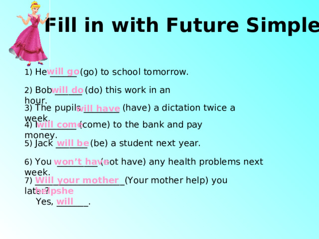 Fill in with Future Simple will go 1) He ______ (go) to school tomorrow. 2) Bob ______ (do) this work in an hour. will do 3) The pupils ________ (have) a dictation twice a week. will have 4) I ________ (come) to the bank and pay money. will come 5) Jack _______ (be) a student next year. will be 6) You _________ (not have) any health problems next week. won’t have 7) ____________________(Your mother help) you later?  Yes, _______ . Will your mother help she will 