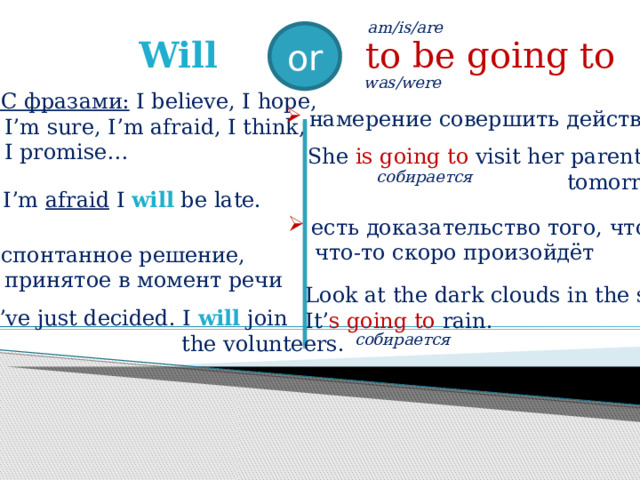  am/is/are  or Will  to be going to  was/were   С фразами: I believe, I hope,  I’m sure, I’m afraid, I think,  I promise…  спонтанное решение,  принятое в момент речи  намерение совершить действие  She is going to visit her parents  tomorrow.  собирается   I’m afraid I will be late.  есть доказательство того, что  что-то скоро произойдёт  Look at the dark clouds in the sky.  It’ s going to rain.  I’ve just decided. I will join  the volunteers.  собирается  