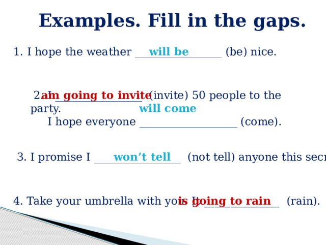 Examples. Fill in the gaps.  1. I hope the weather ________________ (be) nice. will be  2. I ________________ (invite) 50 people to the party. am going to invite  I hope everyone __________________ (come). will come  3. I promise I ________________ (not tell) anyone this secret. won’t tell  4. Take your umbrella with you. It ______________ (rain). is going to rain 