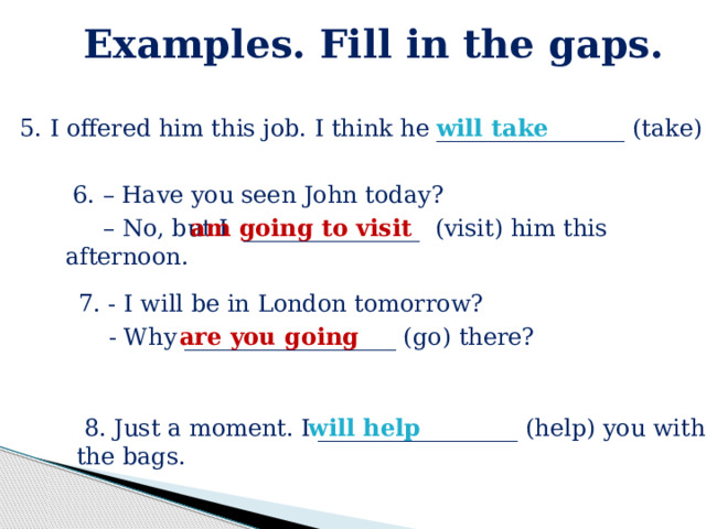 Examples. Fill in the gaps.  5. I offered him this job. I think he ________________ (take) it. will take  6. – Have you seen John today? – No, but I _______________ (visit) him this afternoon. am going to visit  7. - I will be in London tomorrow?  - Why __________________ (go) there? are you going  8. Just a moment. I _________________ (help) you with the bags. will help 