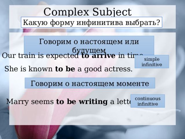 Complex Subject Какую форму инфинитива выбрать? Говорим о настоящем или будущем Our train is expected to arrive in time. simple infinitive She is known to be a good actress. Говорим о настоящем моменте continuous infinitive Marry seems to be writing a letter. 