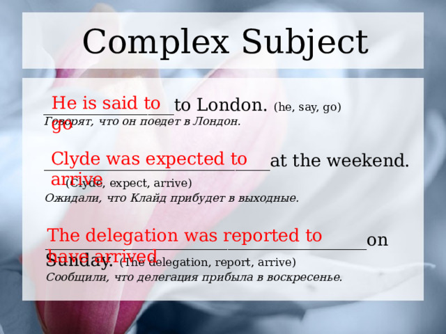 Complex Subject He is said to go _______________to London. (he, say, go) Говорят, что он поедет в Лондон. Clyde was expected to arrive __________________________at the weekend. (Clyde, expect, arrive) Ожидали, что Клайд прибудет в выходные. The delegation was reported to have arrived _____________________________________on  Sunday. (The delegation, report, arrive) Сообщили, что делегация прибыла в воскресенье. 1 