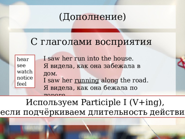(Дополнение) С глаголами восприятия I saw her run into the house. Я видела, как она забежала в дом. hear see watch notice feel I saw her running along the road. Я видела, как она бежала по дороге. Используем Participle I (V+ing), если подчёркиваем длительность действия 