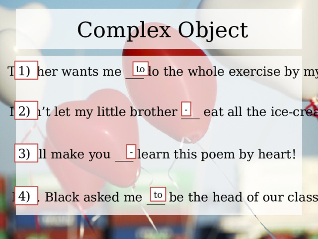 Complex Object 1) Teacher wants me ___do the whole exercise by myself! to 2) I don’t let my little brother ___ eat all the ice-cream. - 3) I will make you ___ learn this poem by heart! - 4) Mrs. Black asked me ___ be the head of our class. to 