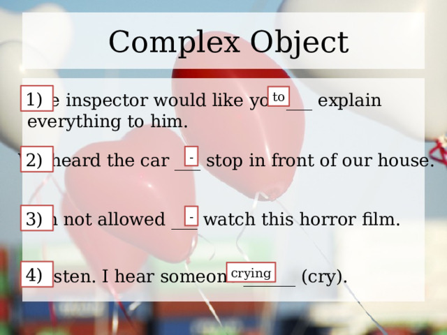 Complex Object 1) The inspector would like you ___ explain to everything to him. We heard the car ___ stop in front of our house. 2) - I’m not allowed ___ watch this horror film. 3) - 4) Listen. I hear someone ______ (cry). crying 