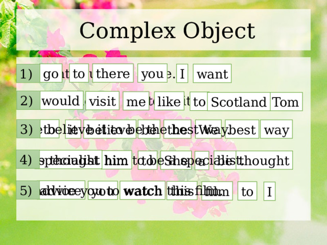 Complex Object I want you to go there. you to go there want 1) I Tom would like me to visit Scotland. 2) would visit me like to Scotland Tom We believe it to be the best way. 3) to way best it be the We believe 4) specialist She thought him to be a specialist. him She thought to be a advice 5) I advice you to watch this film. watch you this film to I 
