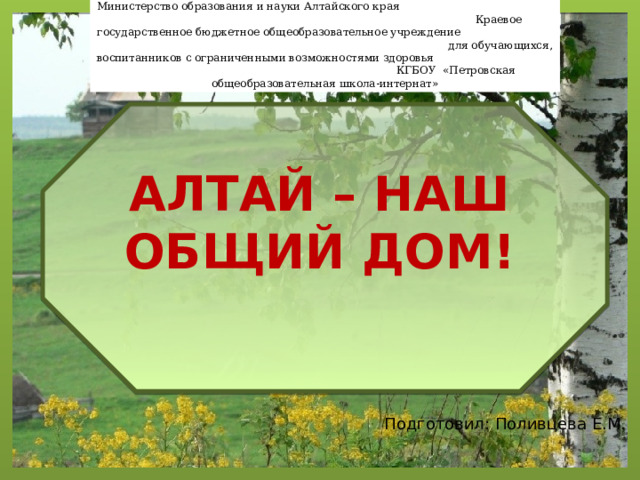 Министерство образования и науки Алтайского края Краевое государственное бюджетное общеобразовательное учреждение для обучающихся, воспитанников с ограниченными возможностями здоровья КГБОУ «Петровская общеобразовательная школа-интернат» АЛТАЙ – НАШ ОБЩИЙ ДОМ! Подготовил: Поливцева Е.М. 