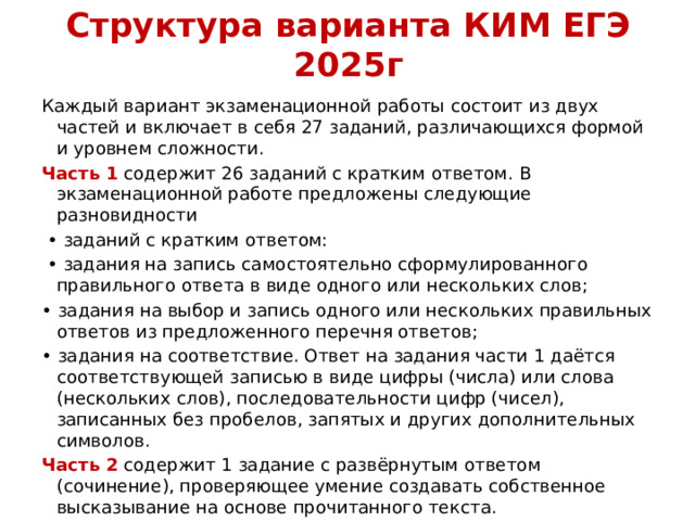 Структура варианта КИМ ЕГЭ 2025г Каждый вариант экзаменационной работы состоит из двух частей и включает в себя 27 заданий, различающихся формой и уровнем сложности. Часть 1 содержит 26 заданий с кратким ответом. В экзаменационной работе предложены следующие разновидности • заданий с кратким ответом: • задания на запись самостоятельно сформулированного правильного ответа в виде одного или нескольких слов; • задания на выбор и запись одного или нескольких правильных ответов из предложенного перечня ответов; • задания на соответствие. Ответ на задания части 1 даётся соответствующей записью в виде цифры (числа) или слова (нескольких слов), последовательности цифр (чисел), записанных без пробелов, запятых и других дополнительных символов. Часть 2 содержит 1 задание с развёрнутым ответом (сочинение), проверяющее умение создавать собственное высказывание на основе прочитанного текста. 