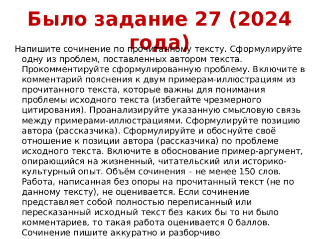 Было задание 27 (2024 года) Напишите сочинение по прочитанному тексту. Сформулируйте одну из проблем, поставленных автором текста. Прокомментируйте сформулированную проблему. Включите в комментарий пояснения к двум примерам-иллюстрациям из прочитанного текста, которые важны для понимания проблемы исходного текста (избегайте чрезмерного цитирования). Проанализируйте указанную смысловую связь между примерами-иллюстрациями. Сформулируйте позицию автора (рассказчика). Сформулируйте и обоснуйте своё отношение к позиции автора (рассказчика) по проблеме исходного текста. Включите в обоснование пример-аргумент, опирающийся на жизненный, читательский или историко-культурный опыт. Объём сочинения – не менее 150 слов. Работа, написанная без опоры на прочитанный текст (не по данному тексту), не оценивается. Если сочинение представляет собой полностью переписанный или пересказанный исходный текст без каких бы то ни было комментариев, то такая работа оценивается 0 баллов. Сочинение пишите аккуратно и разборчиво 