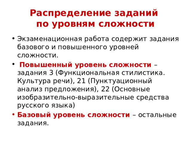Распределение заданий  по уровням сложности Экзаменационная работа содержит задания базового и повышенного уровней сложности.  Повышенный уровень сложности – задания 3 (Функциональная стилистика. Культура речи), 21 (Пунктуационный анализ предложения), 22 (Основные изобразительно-выразительные средства русского языка) Базовый уровень сложности – остальные задания. 
