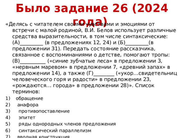 Было задание 26 (2024 года) «Делясь с читателем своими чувствами и эмоциями от встречи с малой родиной, В.И. Белов использует различные средства выразительности, в том числе синтаксические: (А)_________ (в предложениях 12, 24) и (Б)_________(в предложении 31). Передать состояние рассказчика, связанное с воспоминаниями о детстве, помогают тропы: (В)__________ («синие зубчатые леса» в предложении 3, «нервным маревом» в предложении 7, «древний запах» в предложении 14), а также (Г)________ («укор…свидетельниц человеческого горя и радости» в предложении 23, «рождаются… города» в предложении 28)». Список терминов: обращение  анафора  противопоставление  эпитет  ряды однородных членов предложения  синтаксический параллелизм  вводная конструкция  сравнение  метафора 