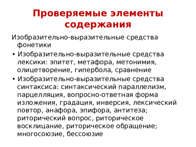 Проверяемые элементы содержания Изобразительно-выразительные средства фонетики • Изобразительно-выразительные средства лексики: эпитет, метафора, метонимия, олицетворение, гипербола, сравнение • Изобразительно-выразительные средства синтаксиса: синтаксический параллелизм, парцелляция, вопросно-ответная форма изложения, градация, инверсия, лексический повтор, анафора, эпифора, антитеза; риторический вопрос, риторическое восклицание, риторическое обращение; многосоюзие, бессоюзие 