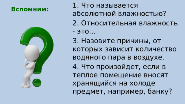 1. Что называется абсолютной влажностью? 2. Относительная влажность - это... 3. Назовите причины, от которых зависит количество водяного пара в воздухе. 4. Что произойдет, если в теплое помещение вносят хранящийся на холоде предмет, например, банку? Вспомним: 