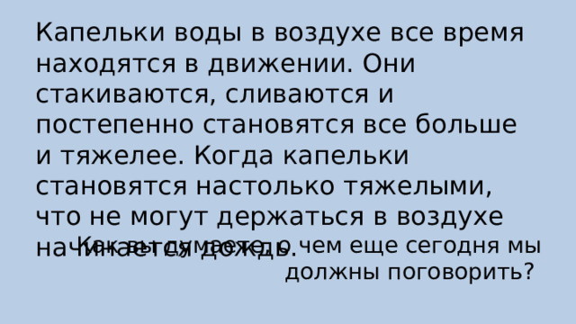 Капельки воды в воздухе все время находятся в движении. Они стакиваются, сливаются и постепенно становятся все больше и тяжелее. Когда капельки становятся настолько тяжелыми, что не могут держаться в воздухе начинается дождь. Как вы думаете, о чем еще сегодня мы должны поговорить? 
