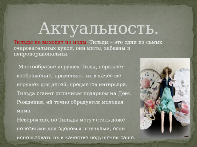 Актуальность. Тильды не выходят из моды. Тильды – это одни из самых очаровательных кукол, они милы, забавны и непропорциональны.  Многообразие игрушек Тильд поражает воображение, применяют их в качестве игрушек для детей, предметов интерьера. Тильда станет отличным подарком на День Рождения, ей точно обрадуется молодая мама. Невероятно, но Тильды могут стать даже полезными для здоровья штучками, если использовать их в качестве подушечек-саше. 