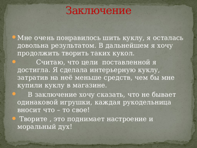 Заключение   Мне очень понравилось шить куклу, я осталась довольна результатом. В дальнейшем я хочу продолжить творить таких кукол.  Считаю, что цели поставленной я достигла. Я сделала интерьерную куклу, затратив на неё меньше средств, чем бы мне купили куклу в магазине.  В заключение хочу сказать, что не бывает одинаковой игрушки, каждая рукодельница вносит что – то свое!   Творите , это поднимает настроение и моральный дух! 