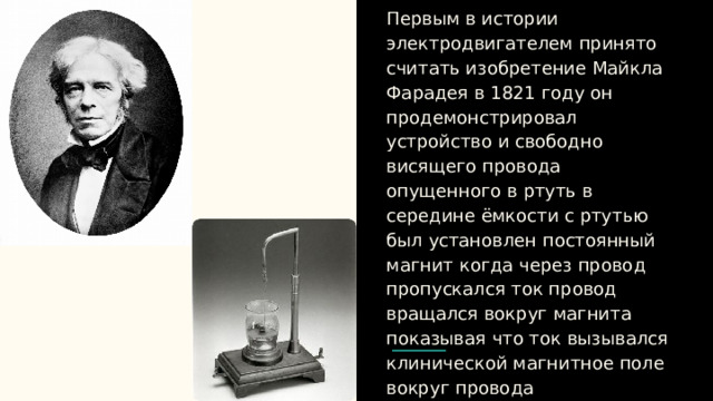 Первым в истории электродвигателем принято считать изобретение Майкла Фарадея в 1821 году он продемонстрировал устройство и свободно висящего провода опущенного в ртуть в середине ёмкости с ртутью был установлен постоянный магнит когда через провод пропускался ток провод вращался вокруг магнита показывая что ток вызывался клинической магнитное поле вокруг провода 