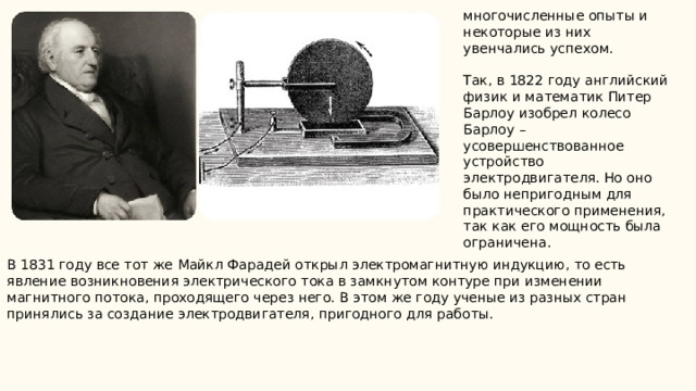 многочисленные опыты и некоторые из них увенчались успехом. Так, в 1822 году английский физик и математик Питер Барлоу изобрел колесо Барлоу – усовершенствованное устройство электродвигателя. Но оно было непригодным для практического применения, так как его мощность была ограничена. В 1831 году все тот же Майкл Фарадей открыл электромагнитную индукцию, то есть явление возникновения электрического тока в замкнутом контуре при изменении магнитного потока, проходящего через него. В этом же году ученые из разных стран принялись за создание электродвигателя, пригодного для работы. 