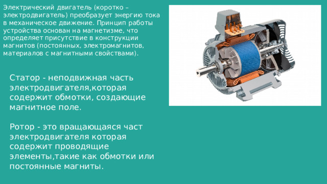 Электрический двигатель (коротко – электродвигатель) преобразует энергию тока в механическое движение. Принцип работы устройства основан на магнетизме, что определяет присутствие в конструкции магнитов (постоянных, электромагнитов, материалов с магнитными свойствами). Статор - неподвижная часть электродвигателя,которая содержит обмотки, создающие магнитное поле. Ротор - это вращающаяся част электродвигателя которая содержит проводящие элементы,такие как обмотки или постоянные магниты. 