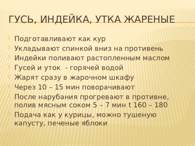 Гусь, индейка, утка жареные Подготавливают как кур Укладывают спинкой вниз на противень Индейки поливают растопленным маслом Гусей и уток - горячей водой Жарят сразу в жарочном шкафу Через 10 – 15 мин поворачивают После нарубания прогревают в противне, полив мясным соком 5 – 7 мин t 160 – 180 Подача как у курицы, можно тушеную капусту, печеные яблоки 
