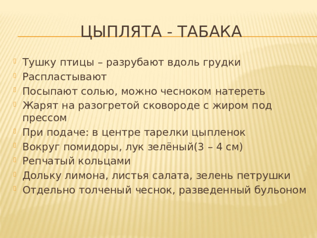 Цыплята - табака Тушку птицы – разрубают вдоль грудки Распластывают Посыпают солью, можно чесноком натереть Жарят на разогретой сковороде с жиром под прессом При подаче: в центре тарелки цыпленок Вокруг помидоры, лук зелёный(3 – 4 см) Репчатый кольцами Дольку лимона, листья салата, зелень петрушки Отдельно толченый чеснок, разведенный бульоном 