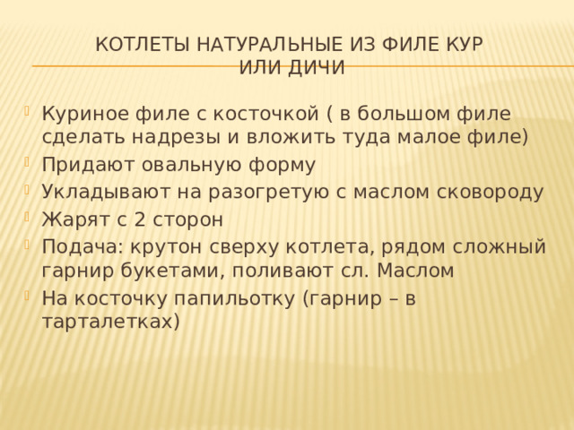 Котлеты натуральные из филе кур  или дичи Куриное филе с косточкой ( в большом филе сделать надрезы и вложить туда малое филе) Придают овальную форму Укладывают на разогретую с маслом сковороду Жарят с 2 сторон Подача: крутон сверху котлета, рядом сложный гарнир букетами, поливают сл. Маслом На косточку папильотку (гарнир – в тарталетках) 