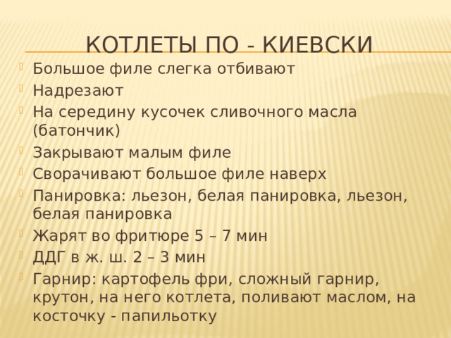 Котлеты по - киевски Большое филе слегка отбивают Надрезают На середину кусочек сливочного масла (батончик) Закрывают малым филе Сворачивают большое филе наверх Панировка: льезон, белая панировка, льезон, белая панировка Жарят во фритюре 5 – 7 мин ДДГ в ж. ш. 2 – 3 мин Гарнир: картофель фри, сложный гарнир, крутон, на него котлета, поливают маслом, на косточку - папильотку 