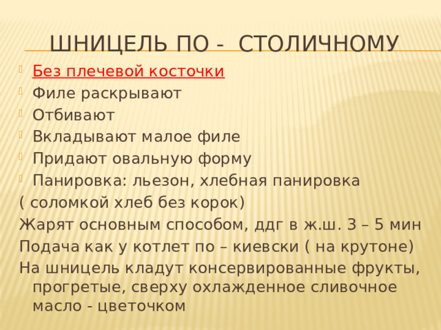 Шницель по - столичному Без плечевой косточки Филе раскрывают Отбивают Вкладывают малое филе Придают овальную форму Панировка: льезон, хлебная панировка ( соломкой хлеб без корок) Жарят основным способом, ддг в ж.ш. 3 – 5 мин Подача как у котлет по – киевски ( на крутоне) На шницель кладут консервированные фрукты, прогретые, сверху охлажденное сливочное масло - цветочком 