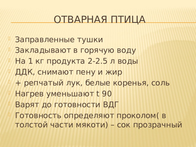 Отварная птица Заправленные тушки Закладывают в горячую воду На 1 кг продукта 2-2.5 л воды ДДК, снимают пену и жир + репчатый лук, белые коренья, соль Нагрев уменьшают t 90 Варят до готовности ВДГ Готовность определяют проколом( в толстой части мякоти) – сок прозрачный 