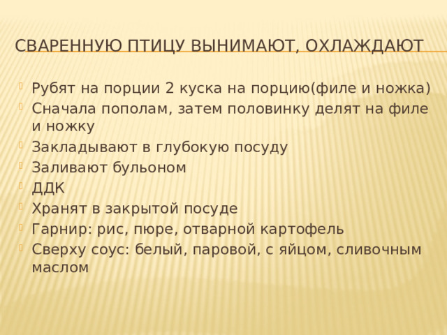 Сваренную птицу Вынимают, охлаждают Рубят на порции 2 куска на порцию(филе и ножка) Сначала пополам, затем половинку делят на филе и ножку Закладывают в глубокую посуду Заливают бульоном ДДК Хранят в закрытой посуде Гарнир: рис, пюре, отварной картофель Сверху соус: белый, паровой, с яйцом, сливочным маслом 