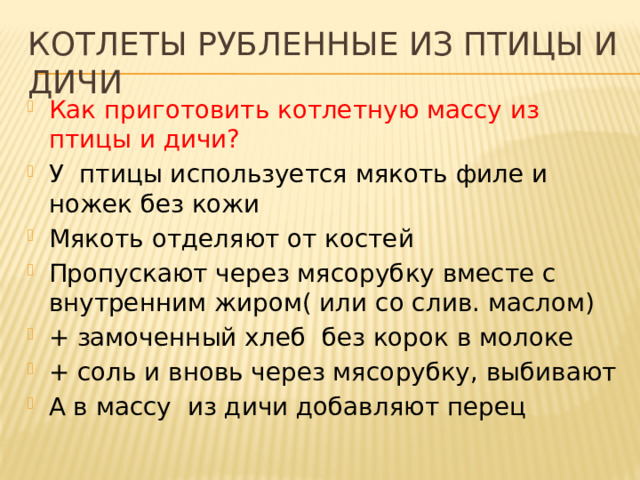 Котлеты рубленные из птицы и дичи Как приготовить котлетную массу из птицы и дичи? У птицы используется мякоть филе и ножек без кожи Мякоть отделяют от костей Пропускают через мясорубку вместе с внутренним жиром( или со слив. маслом) + замоченный хлеб без корок в молоке + соль и вновь через мясорубку, выбивают А в массу из дичи добавляют перец 