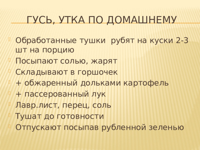Гусь, утка по домашнему Обработанные тушки рубят на куски 2-3 шт на порцию Посыпают солью, жарят Складывают в горшочек + обжаренный дольками картофель + пассерованный лук Лавр.лист, перец, соль Тушат до готовности Отпускают посыпав рубленной зеленью 