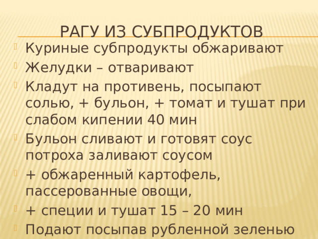 Рагу из субпродуктов Куриные субпродукты обжаривают Желудки – отваривают Кладут на противень, посыпают солью, + бульон, + томат и тушат при слабом кипении 40 мин Бульон сливают и готовят соус  потроха заливают соусом + обжаренный картофель, пассерованные овощи, + специи и тушат 15 – 20 мин Подают посыпав рубленной зеленью 