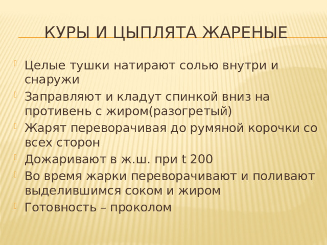 Куры и цыплята жареные Целые тушки натирают солью внутри и снаружи Заправляют и кладут спинкой вниз на противень с жиром(разогретый) Жарят переворачивая до румяной корочки со всех сторон Дожаривают в ж.ш. при t 200 Во время жарки переворачивают и поливают выделившимся соком и жиром Готовность – проколом 