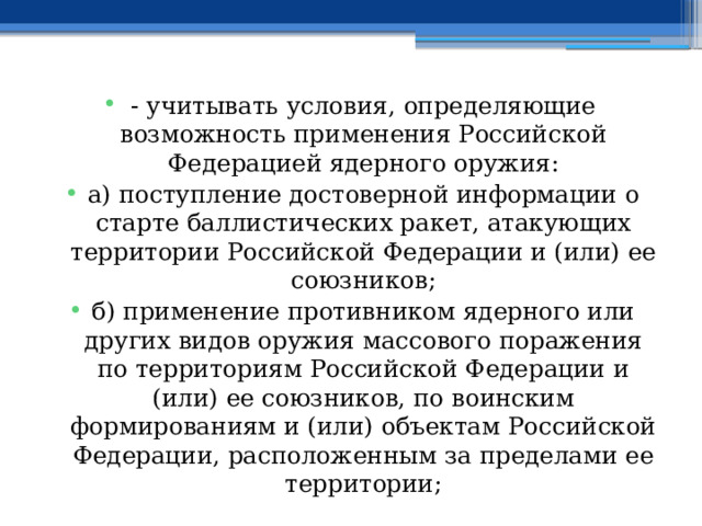 - учитывать условия, определяющие возможность применения Российской Федерацией ядерного оружия: а) поступление достоверной информации о старте баллистических ракет, атакующих территории Российской Федерации и (или) ее союзников; б) применение противником ядерного или других видов оружия массового поражения по территориям Российской Федерации и (или) ее союзников, по воинским формированиям и (или) объектам Российской Федерации, расположенным за пределами ее территории; 