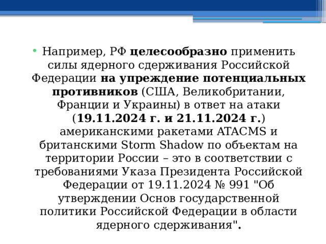 Например, РФ целесообразно применить силы ядерного сдерживания Российской Федерации на упреждение потенциальных противников (США, Великобритании, Франции и Украины) в ответ на атаки ( 19.11.2024 г. и 21.11.2024 г. ) американскими ракетами ATACMS и британскими Storm Shadow по объектам на территории России – это в соответствии с требованиями Указа Президента Российской Федерации от 19.11.2024 № 991 