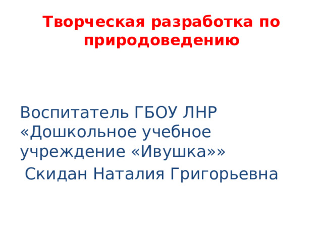 Творческая разработка по природоведению Воспитатель ГБОУ ЛНР «Дошкольное учебное учреждение «Ивушка»»  Скидан Наталия Григорьевна 