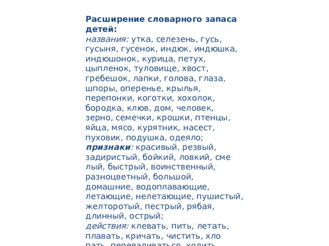Расширение словарного запаса детей: названия:  утка, селезень, гусь, гусыня, гусенок, индюк, индюшка, индюшонок, курица, петух, цыпленок, туловище, хвост, гребешок, лапки, голова, глаза, шпоры, оперенье, крылья, перепонки, коготки, хохолок, бородка, клюв, дом, человек, зерно, семечки, крошки, птен­цы, яйца, мясо, курятник, насест, пуховик, подушка, одеяло; признаки :  красивый, резвый, задиристый, бойкий, ловкий, сме­лый, быстрый, воинственный, разноцветный, большой, домашние, водоплавающие, летающие, нелетающие, пушистый, желторотый, пестрый, рябая, длинный, острый; действия:  клевать, пить, летать, плавать, кричать, чистить, хло­пать, переваливаться, ходить, бегать, махать, выращивать, ухажи­вать, высиживать, вылупляться, оберегать, кукарекать, гоготать, ку­дахтать, шипеть, налетать, пищать, заботиться. 