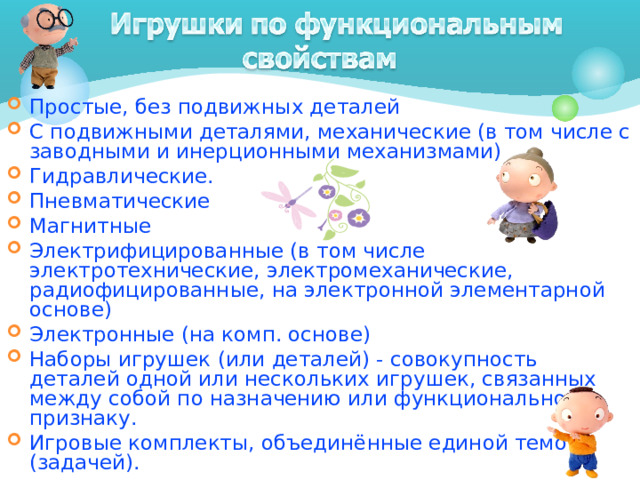 Простые, без подвижных деталей С подвижными деталями, механические (в том числе с заводными и инерционными механизмами) Гидравлические. Пневматические Магнитные Электрифицированные (в том числе электротехнические, электромеханические, радиофицированные, на электронной элементарной основе) Электронные (на комп. основе) Наборы игрушек (или деталей) - совокупность деталей одной или нескольких игрушек, связанных между собой по назначению или функциональному признаку. Игровые комплекты, объединённые единой темой (задачей).  