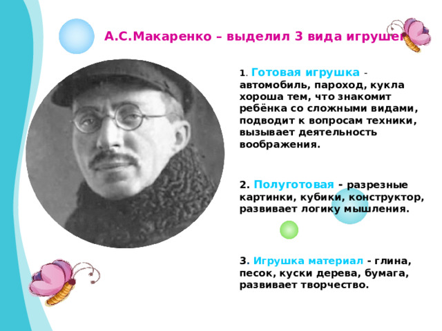 А.С.Макаренко – выделил 3 вида игрушек.  1 . Готовая игрушка - автомобиль, пароход, кукла хороша тем, что знакомит ребёнка со сложными видами, подводит к вопросам техники, вызывает деятельность воображения. 2. Полуготовая - разрезные картинки, кубики, конструктор, развивает логику мышления.  3 . Игрушка материал - глина, песок, куски дерева, бумага, развивает творчество.  