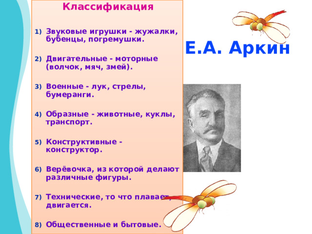  Классификация  Звуковые игрушки - жужалки, бубенцы, погремушки.  Двигательные - моторные (волчок, мяч, змей).  Военные - лук, стрелы, бумеранги.  Образные - животные, куклы, транспорт.  Конструктивные - конструктор.  Верёвочка, из которой делают различные фигуры.  Технические, то что плавает, двигается.  Общественные и бытовые.   Е.А. Аркин 
